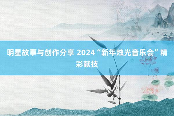 明星故事与创作分享 2024“新年烛光音乐会”精彩献技