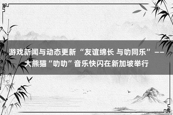 游戏新闻与动态更新 “友谊绵长 与叻同乐” ——大熊猫“叻叻”音乐快闪在新加坡举行