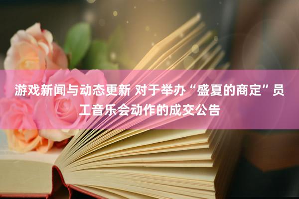 游戏新闻与动态更新 对于举办“盛夏的商定”员工音乐会动作的成交公告