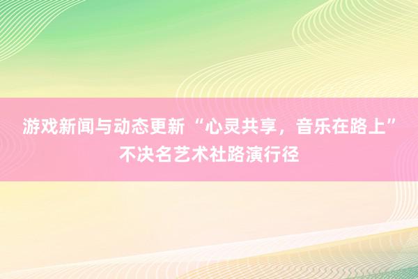 游戏新闻与动态更新 “心灵共享，音乐在路上”不决名艺术社路演行径