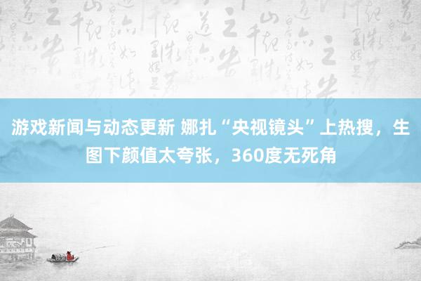 游戏新闻与动态更新 娜扎“央视镜头”上热搜，生图下颜值太夸张，360度无死角