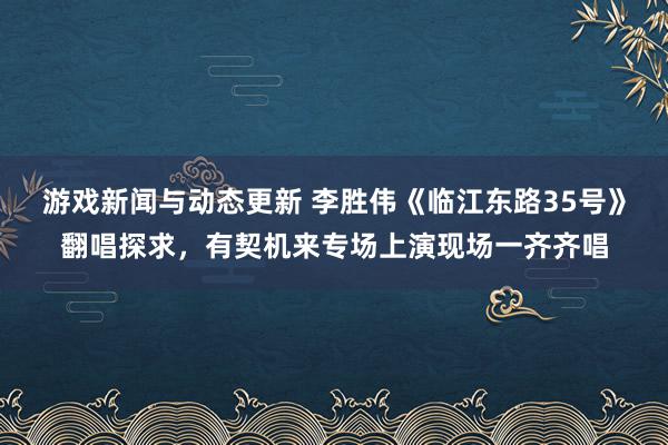 游戏新闻与动态更新 李胜伟《临江东路35号》翻唱探求，有契机来专场上演现场一齐齐唱