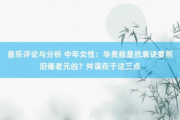 音乐评论与分析 中年女性：华贵脸是抗衰诀要照旧催老元凶？舛误在于这三点