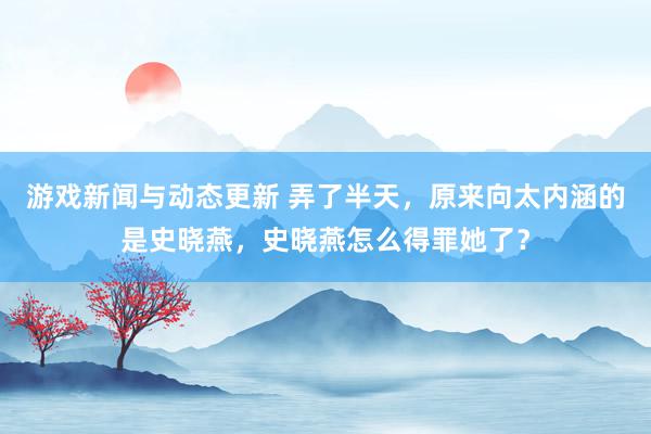 游戏新闻与动态更新 弄了半天，原来向太内涵的是史晓燕，史晓燕怎么得罪她了？