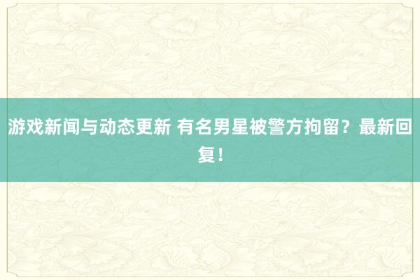 游戏新闻与动态更新 有名男星被警方拘留？最新回复！