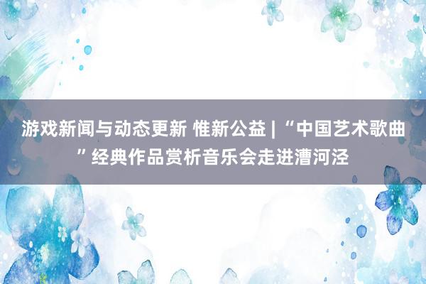 游戏新闻与动态更新 惟新公益 | “中国艺术歌曲”经典作品赏析音乐会走进漕河泾