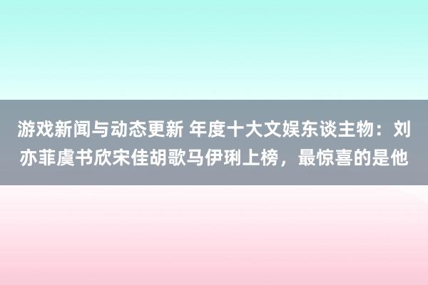 游戏新闻与动态更新 年度十大文娱东谈主物：刘亦菲虞书欣宋佳胡歌马伊琍上榜，最惊喜的是他