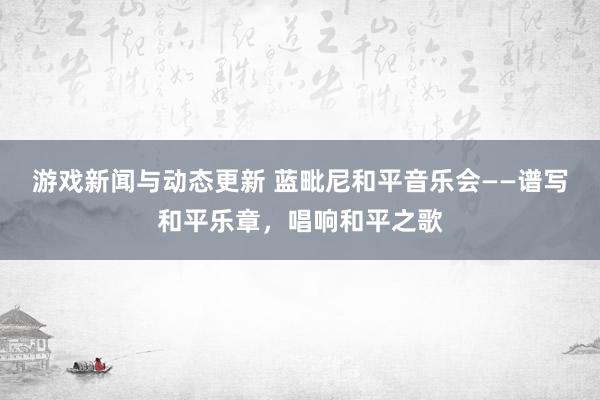 游戏新闻与动态更新 蓝毗尼和平音乐会——谱写和平乐章，唱响和平之歌