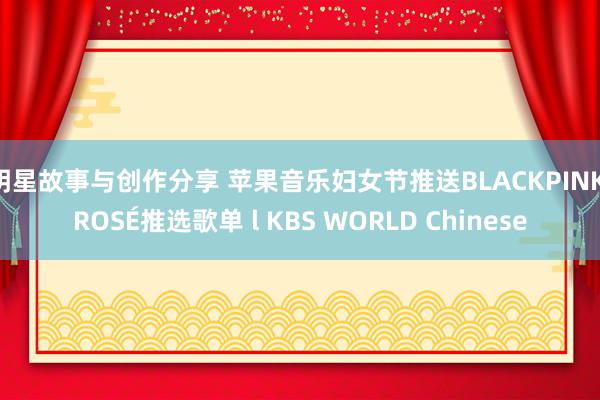 明星故事与创作分享 苹果音乐妇女节推送BLACKPINK ROSÉ推选歌单 l KBS WORLD Chinese