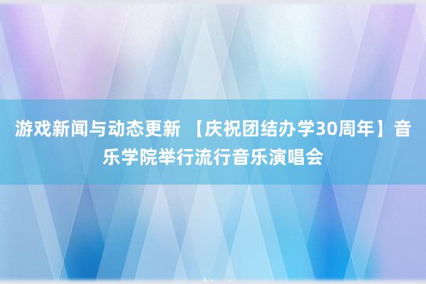 游戏新闻与动态更新 【庆祝团结办学30周年】音乐学院举行流行音乐演唱会