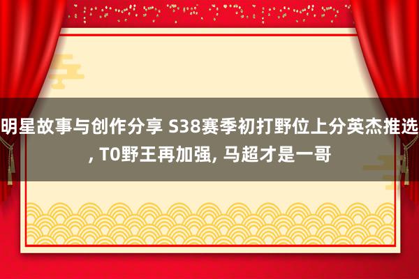 明星故事与创作分享 S38赛季初打野位上分英杰推选, T0野王再加强, 马超才是一哥