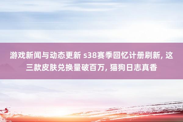 游戏新闻与动态更新 s38赛季回忆计册刷新, 这三款皮肤兑换量破百万, 猫狗日志真香