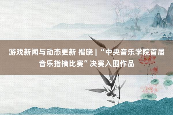 游戏新闻与动态更新 揭晓 | “中央音乐学院首届音乐指摘比赛”决赛入围作品