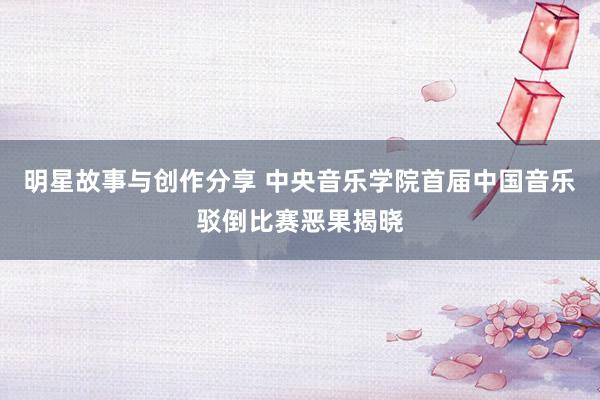 明星故事与创作分享 中央音乐学院首届中国音乐驳倒比赛恶果揭晓