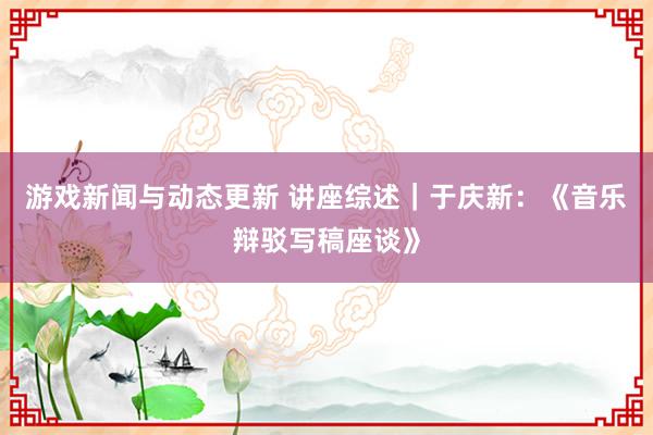 游戏新闻与动态更新 讲座综述｜于庆新：《音乐辩驳写稿座谈》