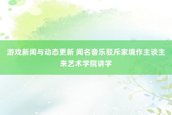 游戏新闻与动态更新 闻名音乐驳斥家境作主谈主来艺术学院讲学