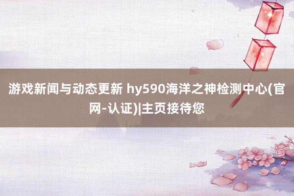 游戏新闻与动态更新 hy590海洋之神检测中心(官网-认证)|主页接待您