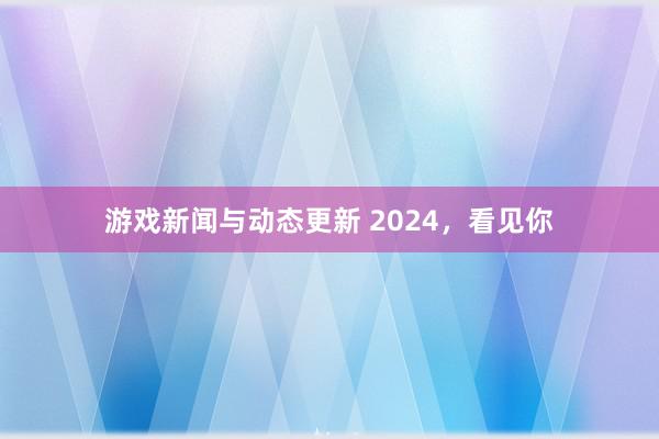 游戏新闻与动态更新 2024，看见你