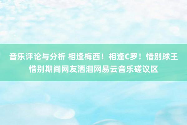 音乐评论与分析 相逢梅西！相逢C罗！惜别球王惜别期间网友洒泪网易云音乐磋议区