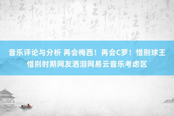 音乐评论与分析 再会梅西！再会C罗！惜别球王惜别时期网友洒泪网易云音乐考虑区