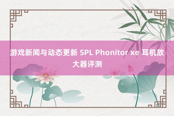 游戏新闻与动态更新 SPL Phonitor xe 耳机放大器评测