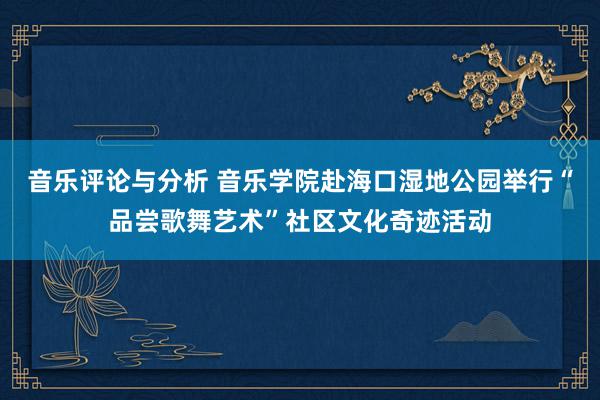 音乐评论与分析 音乐学院赴海口湿地公园举行“品尝歌舞艺术”社区文化奇迹活动