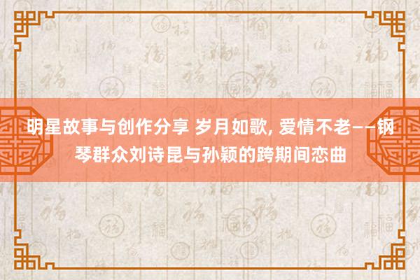 明星故事与创作分享 岁月如歌, 爱情不老——钢琴群众刘诗昆与孙颖的跨期间恋曲