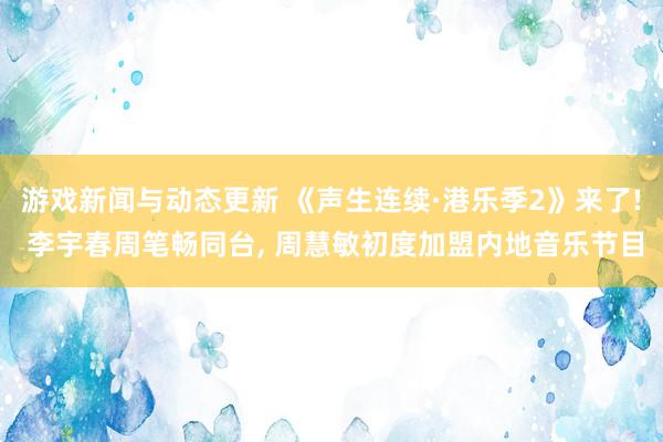 游戏新闻与动态更新 《声生连续·港乐季2》来了! 李宇春周笔畅同台, 周慧敏初度加盟内地音乐节目