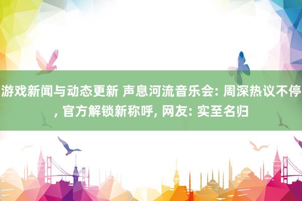 游戏新闻与动态更新 声息河流音乐会: 周深热议不停, 官方解锁新称呼, 网友: 实至名归