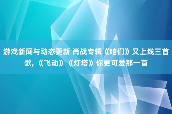 游戏新闻与动态更新 肖战专辑《咱们》又上线三首歌, 《飞动》《灯塔》你更可爱那一首