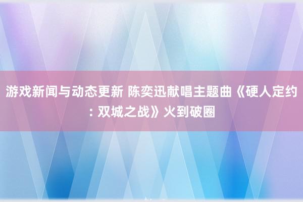 游戏新闻与动态更新 陈奕迅献唱主题曲《硬人定约: 双城之战》火到破圈