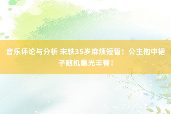 音乐评论与分析 宋轶35岁麻烦短暂！公主抱中裙子随机曝光丰臀！