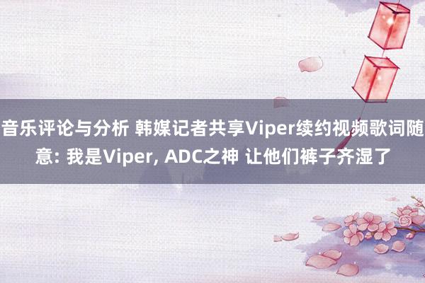 音乐评论与分析 韩媒记者共享Viper续约视频歌词随意: 我是Viper, ADC之神 让他们裤子齐湿了