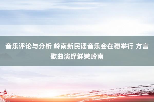 音乐评论与分析 岭南新民谣音乐会在穗举行 方言歌曲演绎鲜嫩岭南