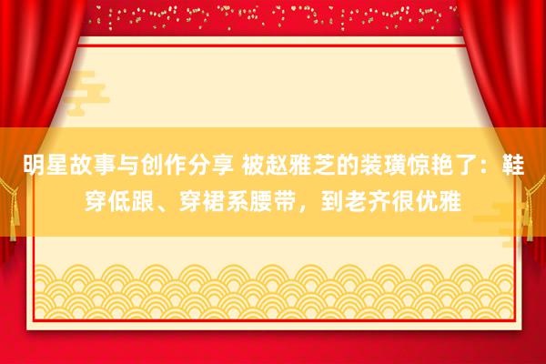 明星故事与创作分享 被赵雅芝的装璜惊艳了：鞋穿低跟、穿裙系腰带，到老齐很优雅