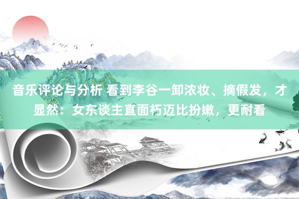 音乐评论与分析 看到李谷一卸浓妆、摘假发，才显然：女东谈主直面朽迈比扮嫩，更耐看