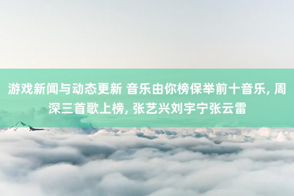 游戏新闻与动态更新 音乐由你榜保举前十音乐, 周深三首歌上榜, 张艺兴刘宇宁张云雷