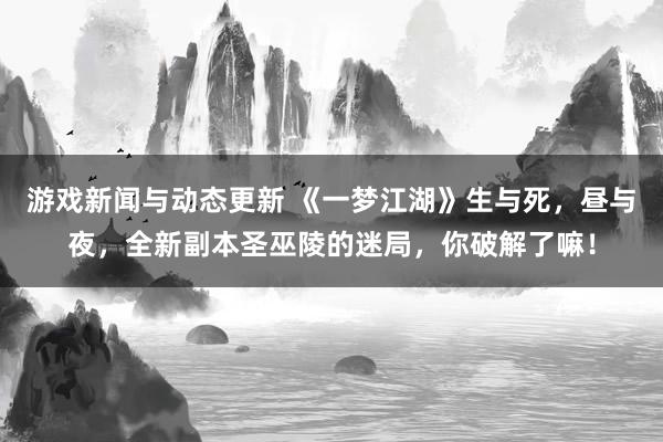 游戏新闻与动态更新 《一梦江湖》生与死，昼与夜，全新副本圣巫陵的迷局，你破解了嘛！