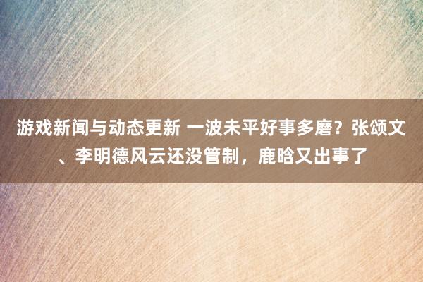 游戏新闻与动态更新 一波未平好事多磨？张颂文、李明德风云还没管制，鹿晗又出事了