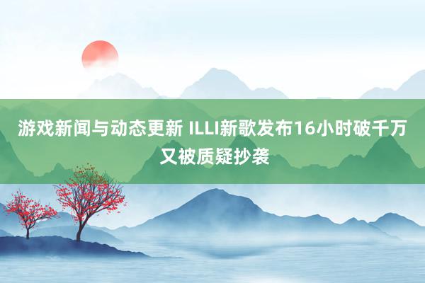 游戏新闻与动态更新 ILLI新歌发布16小时破千万 又被质疑抄袭