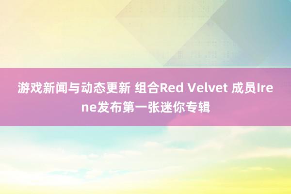 游戏新闻与动态更新 组合Red Velvet 成员Irene发布第一张迷你专辑