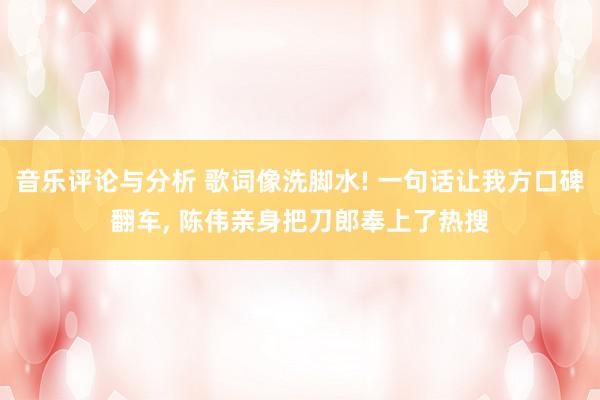 音乐评论与分析 歌词像洗脚水! 一句话让我方口碑翻车, 陈伟亲身把刀郎奉上了热搜