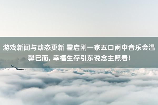 游戏新闻与动态更新 霍启刚一家五口雨中音乐会温馨已而, 幸福生存引东说念主照看!