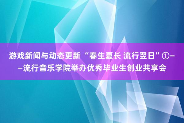 游戏新闻与动态更新 “春生夏长 流行翌日”①——流行音乐学院举办优秀毕业生创业共享会