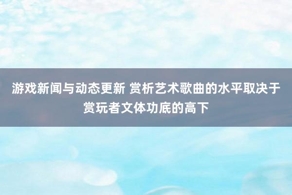 游戏新闻与动态更新 赏析艺术歌曲的水平取决于赏玩者文体功底的高下