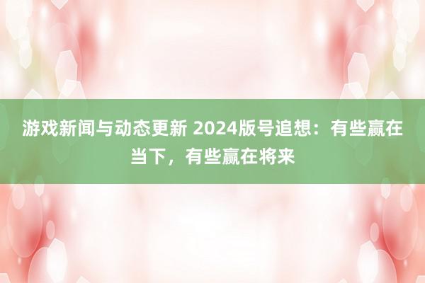 游戏新闻与动态更新 2024版号追想：有些赢在当下，有些赢在将来