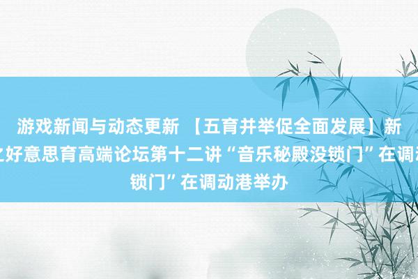 游戏新闻与动态更新 【五育并举促全面发展】新港线路之好意思育高端论坛第十二讲“音乐秘殿没锁门”在调动港举办