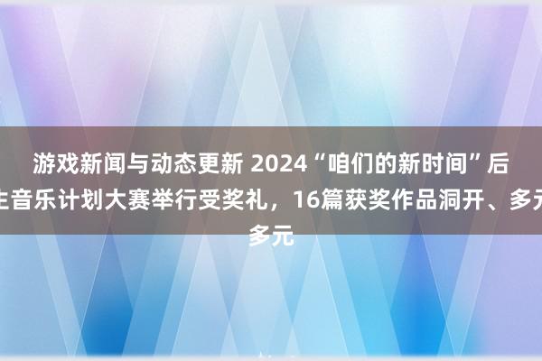 游戏新闻与动态更新 2024“咱们的新时间”后生音乐计划大赛举行受奖礼，16篇获奖作品洞开、多元