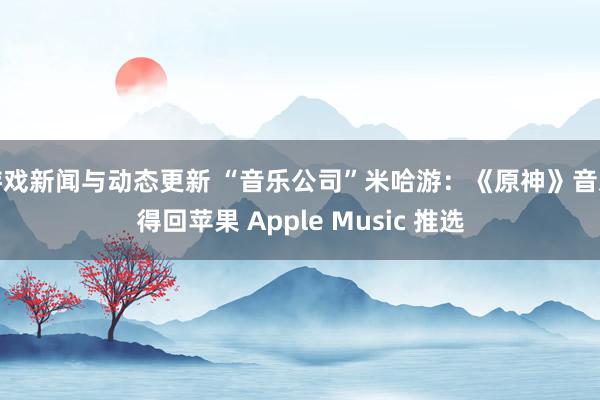 游戏新闻与动态更新 “音乐公司”米哈游：《原神》音乐得回苹果 Apple Music 推选