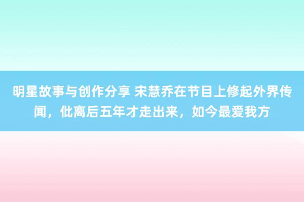 明星故事与创作分享 宋慧乔在节目上修起外界传闻，仳离后五年才走出来，如今最爱我方